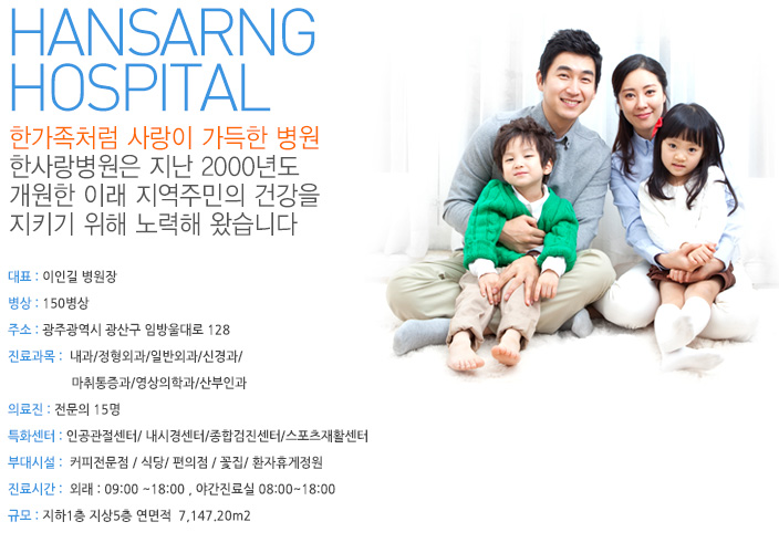 HANSARNG
HOSPITAL 한가족처럼 사랑이 가득한 병원
한사랑병원은 지난 2000년도 개원한 이래 지역주민의 건강을 지키기 위해 노력해 왔습니다. 대표 : 이인길 병원장
병상 : 150병상
주소 : 광주 광산구 운남동 525-45번지 
진료과목:  내과/정형외과/일반외과/신경과/마취통증과/영상의학과/산부인과
의료진 : 전문의 10명
특화센터 : 인공관절센터/ 내시경센터/종합검진센터/스포츠재활센터
부대시설:  응급실운영 / 커피전문점 / 식당/ 편의점 / 꽃집/ 환자휴게정원
진료시간:  외래 : 09:00 ~18:00 , 응급실 08:00~22:00
규모 : 지하1층 지상5층 연면적  7,147.20m2
